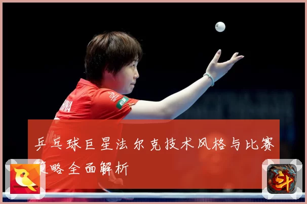 乒乓球巨星法尔克技术风格与比赛策略全面解析