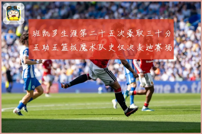 班凯罗生涯第二十五次豪取三十分五助五篮板魔术队史仅次麦迪赛场复盘