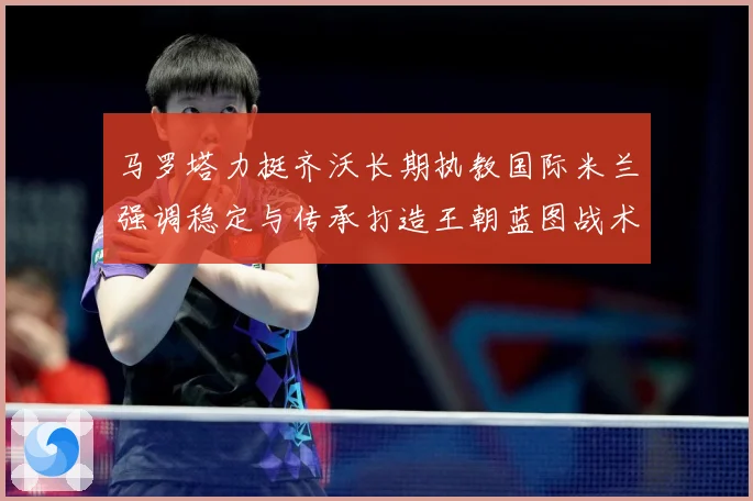 马罗塔力挺齐沃长期执教国际米兰强调稳定与传承打造王朝蓝图战术观察
