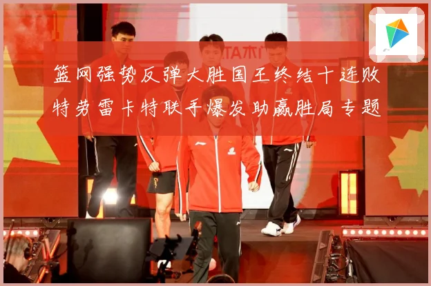 篮网强势反弹大胜国王终结十连败特劳雷卡特联手爆发助赢胜局专题观察