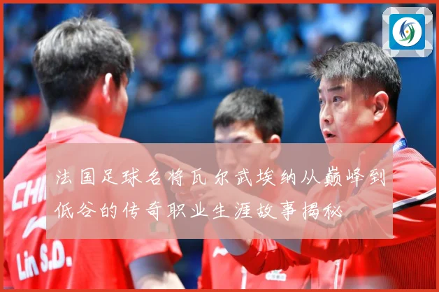 法国足球名将瓦尔武埃纳从巅峰到低谷的传奇职业生涯故事揭秘