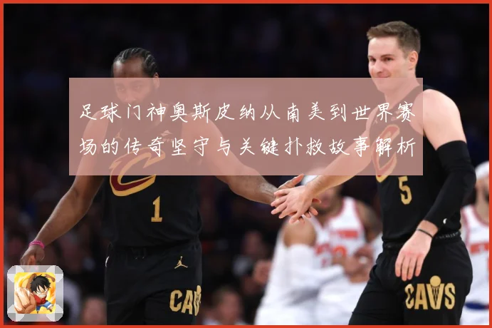 足球门神奥斯皮纳从南美到世界赛场的传奇坚守与关键扑救故事解析