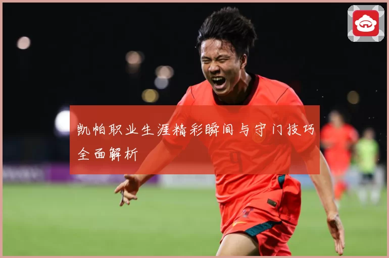 凯帕职业生涯精彩瞬间与守门技巧全面解析