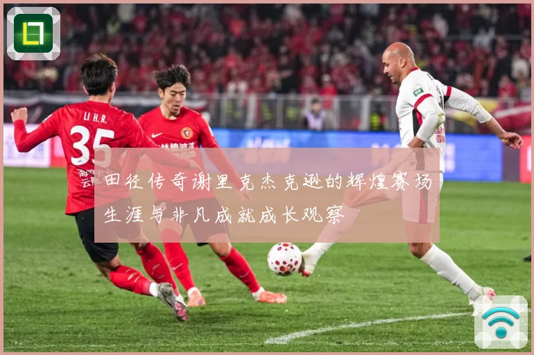 田径传奇谢里克杰克逊的辉煌赛场生涯与非凡成就成长观察