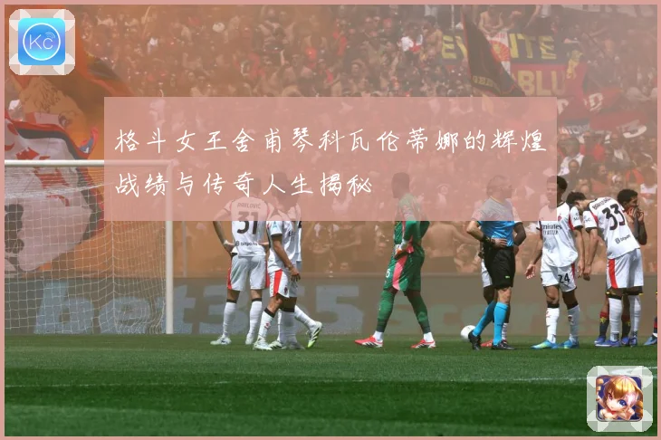 格斗女王舍甫琴科瓦伦蒂娜的辉煌战绩与传奇人生揭秘