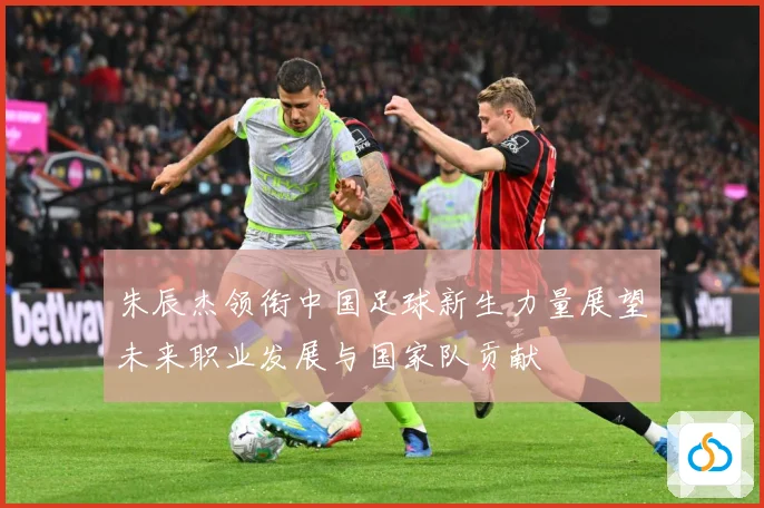 朱辰杰领衔中国足球新生力量展望未来职业发展与国家队贡献