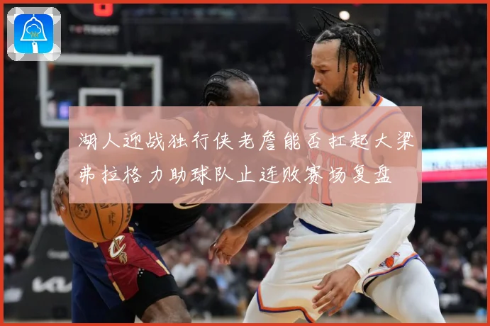 湖人迎战独行侠老詹能否扛起大梁弗拉格力助球队止连败赛场复盘