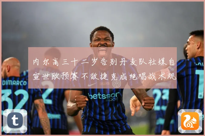 内尔高三十二岁告别丹麦队社媒自宣世欧预赛不敌捷克成绝唱战术观察