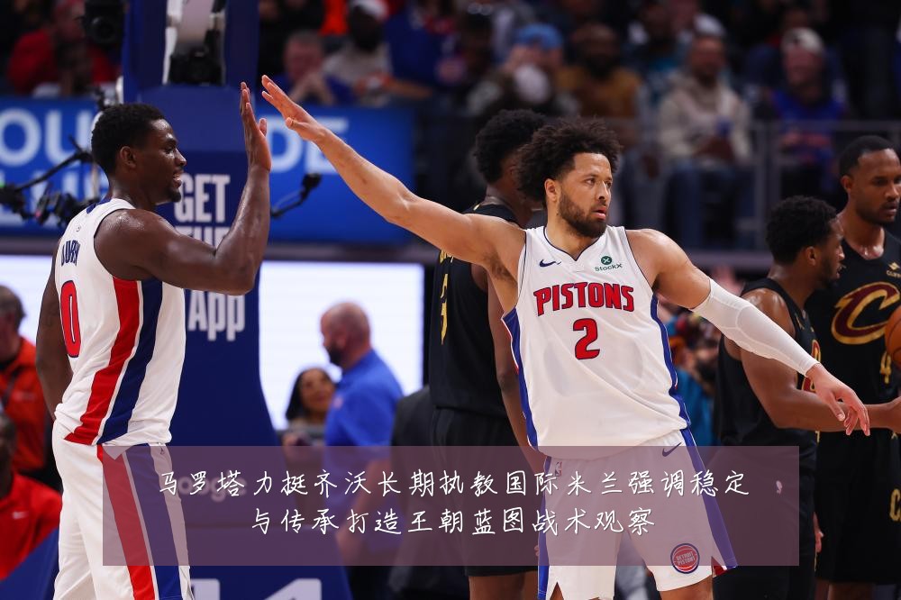 马罗塔力挺齐沃长期执教国际米兰强调稳定与传承打造王朝蓝图战术观察